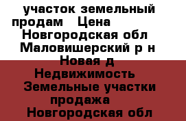  участок земельный продам › Цена ­ 800 000 - Новгородская обл., Маловишерский р-н, Новая д. Недвижимость » Земельные участки продажа   . Новгородская обл.